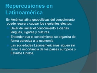 Repercusiones en LatinoaméricaEn América latina geopolíticas del conocimiento puede legara a causar los siguientes efectos:Dejar de limitar el conocimiento a ciertas lenguas, lugares y culturas.Entender que el conocimiento se organiza de forma parecida a la economía.Las sociedades Latinoamericanas siguen sin tener la importancia de los países europeos y Estados Unidos.