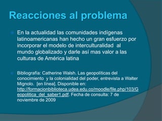 Reacciones al problemaEn la actualidad las comunidades indígenas latinoamericanas han hecho un gran esfuerzo por incorporar el modelo de interculturalidad  al mundo globalizado y darle así mas valor a las culturas de América latinaBibliografía: Catherine Walsh. Las geopolíticas del conocimiento  y la colonialidad del poder, entrevista a Walter  Mignolo.  [en línea]. Disponible en: http://formacionbiblioteca.udea.edu.co/moodle/file.php/103/Geopolitica_del_saber1.pdf. Fecha de consulta: 7 de noviembre de 2009