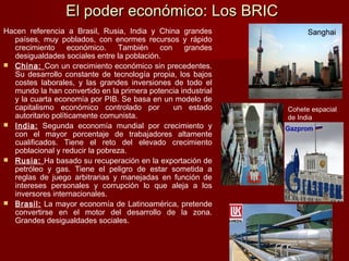 Hacen referencia a Brasil, Rusia, India y China grandes
países, muy poblados, con enormes recursos y rápido
crecimiento económico. También con grandes
desigualdades sociales entre la población.
 China: Con un crecimiento económico sin precedentes.
Su desarrollo constante de tecnología propia, los bajos
costes laborales, y las grandes inversiones de todo el
mundo la han convertido en la primera potencia industrial
y la cuarta economía por PIB. Se basa en un modelo de
capitalismo económico controlado por un estado
autoritario políticamente comunista.
 India: Segunda economía mundial por crecimiento y
con el mayor porcentaje de trabajadores altamente
cualificados. Tiene el reto del elevado crecimiento
poblacional y reducir la pobreza.
 Rusia: Ha basado su recuperación en la exportación de
petróleo y gas. Tiene el peligro de estar sometida a
reglas de juego arbitrarias y manejadas en función de
intereses personales y corrupción lo que aleja a los
inversores internacionales.
 Brasil: La mayor economía de Latinoamérica, pretende
convertirse en el motor del desarrollo de la zona.
Grandes desigualdades sociales.
El poder económico: Los BRICEl poder económico: Los BRIC
Cohete espacial
de India
 