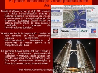 El poder económico: Otras potencias de
Asia
Desde el último tercio del siglo XX tuvieron
una rápida industrialización, gracias a
factores externos (inversiones japonesas
y americanas y transnacionalización de
empresas) e internos (papel activo del
estado, ahorro, mano de obra barata y
cualificada y represión de
reivindicaciones sociales).
Orientados hacia la exportación masiva se
han centrado en textil, electrónica,
juguetes, automóviles y
electrodomésticos. Actualmente su
crecimiento es menor debido a la
competencia de China.
En principio fueron Corea del Sur, Taiwan y
Singapur, sumándose posteriormente
Indonesia y Malaysia, estos últimos con
grandes recursos como el petróleo y con
una mayor dependencia tecnológica y
financiera de empresas transnacionales.
Torres Petronas,Kuala Lumpur (Malaysia)
 