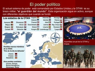 El poder políticoEl poder político
El actual sistema de poder está comandado por Estados Unidos y la OTAN es su
brazo militar, “el guardián del mundo”. Esta organización sigue en activo, aunque
con diferentes objetivos que cuando se fundó.
Asamblea anual de la OTAN y
tropas
 