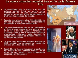 La nueva situación mundial tras el fin de la GuerraLa nueva situación mundial tras el fin de la Guerra
FríaFría
 El hundimiento de la URSS y el fin delEl hundimiento de la URSS y el fin del
sistema bipolar, inició un nuevo ordensistema bipolar, inició un nuevo orden
internacional en el que Estados Unidosinternacional en el que Estados Unidos
asumió el papel de única superpotencia yasumió el papel de única superpotencia y
árbitro de los destinos del mundo.árbitro de los destinos del mundo.
 Durante los primeros años (1.990-2000) seDurante los primeros años (1.990-2000) se
dan los primeros pasos de reorganizacióndan los primeros pasos de reorganización
iniciándose la era de la globalización.iniciándose la era de la globalización.
 Los acontecimientos del 11 de SeptiembreLos acontecimientos del 11 de Septiembre
en Nueva York, marcaron una nueva etapaen Nueva York, marcaron una nueva etapa
en el orden mundial. Ahora el “enemigo deen el orden mundial. Ahora el “enemigo de
occidente” pasó a ser el terrorismo islámicooccidente” pasó a ser el terrorismo islámico
internacional. Durante este tiempo, lainternacional. Durante este tiempo, la
imagen internacional de Estados Unidos seimagen internacional de Estados Unidos se
ha deteriorado mucho.ha deteriorado mucho.
 La gran crisis financiera mundial iniciada enLa gran crisis financiera mundial iniciada en
2008 también ha supuesto un punto de2008 también ha supuesto un punto de
inflexión en la historia del mundo.inflexión en la historia del mundo.
 Barak Obama intenta recuperar la confianzaBarak Obama intenta recuperar la confianza
del mundo en los Estados Unidos en eldel mundo en los Estados Unidos en el
marco de una mayor y más consensuadamarco de una mayor y más consensuada
cooperación internacionalcooperación internacional
 