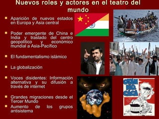 Nuevos roles y actores en el teatro delNuevos roles y actores en el teatro del
mundomundo
 Aparición de nuevos estadosAparición de nuevos estados
en Europa y Asia centralen Europa y Asia central
 Poder emergente de China ePoder emergente de China e
India y traslado del centroIndia y traslado del centro
geopolítico y económicogeopolítico y económico
mundial a Asia-Pacíficomundial a Asia-Pacífico
 El fundamentalismo islámicoEl fundamentalismo islámico
 La globalizaciónLa globalización
 Voces disidentes: InformaciónVoces disidentes: Información
alternativa y su difusión aalternativa y su difusión a
través de internettravés de internet
 Grandes migraciones desde elGrandes migraciones desde el
Tercer MundoTercer Mundo
 Aumento de los gruposAumento de los grupos
antisistemaantisistema
 