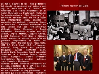 En 1954, algunos de los más poderosos
del mundo se reunieron por primera vez
bajo el patrocinio de la familia real
holandesa y la familia Rockefeller en el
lhotel Bilderberg en Oosterbeck (Holanda)
Se autodenominaron “Club Bilderberg” y
acordaron reunirse cada año en un lugar
para intercambiar ideas, analizar la
evolución internacional y proponer líneas
de actuación. Miembros fundadores de
este selecto club son Rothschild,Paul
Wolfowitz, Henry Kissinger o David
Rockefeller. Miembros actuales son Bill
Clinton, Angela Merkel, Jacques Chirac,
Donald Rumsfeld, Toni Blair y George
Soros, además de muchos otros jefes de
gobierno, empresarios de todos los
sectores (GM, Daimler-Benz, Coca-Cola,
IBM, BP, Ford, Shell, UBS, JP Morgan,
Microsoft, Sony, Nokia, etc), políticos,
banqueros (Chase Manhattan Bank,
Deutche Bank, Santander, Credit Lyonnais)
Directores de la Reserva Federal, Banco
Central Europeo, Fondo Monetario
Internacional, Banco Mundial, químicas
como Novartis o Montsanto.
También asisten invitados secretarios de
Defensa, directores de la CIA y del FBI,
secretarios generales de la OTAN.
En sus reuniones no hay periodistas. Al
contrario que en las mediáticas reuniones
Primera reunión del Club
 