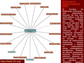 http://www.cfr.org/
El Council on
Foreign Relations
(CFR)
O Consejo de
Relaciones exteriores,
una organización
discreta, de muy bajo
perfil público, y de alta
efectividad, integrada
por unos 3.600
miembros (aunque hay
un “núcleo duro de
unos 80) del más alto
nivel, prestigio e
influencia en sus
respectivas disciplinas
y ámbitos de poder,
tanto en EEUU como
en Europa. Altos
cargos de instituciones
financieras, colosos
industriales y medios
de comunicación
social, investigadores,
académicos, militares
de máxima graduación,
políticos, funcionarios
públicos, decanos de
universidades y centros
de estudios. Un
verdadero gobierno
 