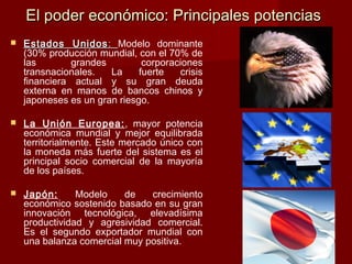 El poder económico: Principales potenciasEl poder económico: Principales potencias
 Estados UnidosEstados Unidos :: Modelo dominante
(30% producción mundial, con el 70% de
las grandes corporaciones
transnacionales. La fuerte crisis
financiera actual y su gran deuda
externa en manos de bancos chinos y
japoneses es un gran riesgo.
 La Unión Europea:, mayor potencia
económica mundial y mejor equilibrada
territorialmente. Este mercado único con
la moneda más fuerte del sistema es el
principal socio comercial de la mayoría
de los países.
 Japón: Modelo de crecimiento
económico sostenido basado en su gran
innovación tecnológica, elevadísima
productividad y agresividad comercial.
Es el segundo exportador mundial con
una balanza comercial muy positiva.
 