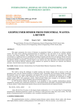 Proceedings of the International Conference on Emerging Trends in Engineering and Management (ICETEM14)
30 – 31, December 2014, Ernakulam, India
219
GEOPOLYMER BINDER FROM INDUSTRIAL WASTES:
A REVIEW
S Usha1
, Deepa G. Nair2
, Subha Vishnudas2
1
Research Scholar, Division of Civil Engineering, School of Engineering, CUSAT, Kochi, India
2
Faculty, Division of Civil Engineering, School of Engineering, CUSAT, Kochi, India
ABSTRACT
This paper summarizes the review of literature on geopolymer binders as alternative to ordinary portland
cement. The major factors affecting geopolymerization are identified as type and nature of raw materials, alkaline
activators and curing conditions. Raw materials rich in reactive silica and alumina are commonly used. Alkali
concentration is a significant factor in controlling the leaching of alumina and silica from raw material. Silicate activation
increases the dissolution of raw materials and gives rise to favourable mechanical properties. For different raw materials
the optimum alkaline concentration, activator liquid to raw material mass ratio and sodium silicate/sodium hydroxide
solution ratio would be different. Different curing conditions are reported for different raw materials and different
activators. Area for future research is also suggested.
Key words: Alkaline Activator, Aluminosilicate, Eco-Friendly Binder Material, Geopolymer, Molarity.
1. INTRODUCTION
The world is facing the challenges of global warming and climate changes due to increase in CO2 and
greenhouse gases and also disposal problems of industrial wastes. Sustainable and environment friendly technology
developments ensure low energy consumptions and minimal CO2 emissions. Geopolymer technology can be a viable
solution towards this aim. 80% to 90% reduction in CO2 emission can be achieved by the replacement of ordinary
portland cement (OPC) with geopolymer cement. Alkali-activated binders have emerged as an alternative to OPC
binders, which seem to have superior durability and environmental impact [1, 2].
In 1979 Davidovits defined the geopolymer as an amorphous to semi crystalline aluminosilicate polymer
originated by inorganic poly condensation reaction of a solid aluminosilicate with highly concentrated alkali hydroxide
or silicate solution. A three-dimensional alumino-silicate network characterized by the empirical formula.
Mn{-(Si-O)z –Al-O}n .wH2O (1)
where, M is K, Na or Ca atom, n is the degree of poly-condensation, z is 1, 2, 3 or more than 3 is formed during
polymerization. Hardened geopolymer cements are referred as zeolite precursors rather than actual zeolites. The final
product of geopolymerization is an amorphous, semi- crystalline cementitious material [3].
2. GEOPOLYMERIZATION
The geopolymerization involves a chemical reaction between various alumino silicate oxides with silicates
under highly alkaline condition, yielding polymeric Si-O-Al-O bonds [1]. The two reactions are as follows [4]:
INTERNATIONAL JOURNAL OF CIVIL ENGINEERING AND
TECHNOLOGY (IJCIET)
ISSN 0976 – 6308 (Print)
ISSN 0976 – 6316(Online)
Volume 5, Issue 12, December (2014), pp. 219-225
© IAEME: www.iaeme.com/Ijciet.asp
Journal Impact Factor (2014): 7.9290 (Calculated by GISI)
www.jifactor.com
IJCIET
©IAEME
 