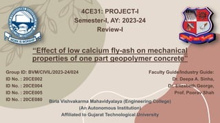 “Effect of low calcium fly-ash on mechanical
properties of one part geopolymer concrete”
4CE31: PROJECT-I
Semester-I, AY: 2023-24
Review-I
Group ID: BVM/CIVIL/2023-24/024
ID No. : 20CE002
ID No. : 20CE004
ID No. : 20CE005
ID No. : 20CE080
Faculty Guide/Industry Guide:
Dr. Deepa A. Sinha,
Dr. Elizabeth George,
Prof. Poorav Shah
Birla Vishvakarma Mahavidyalaya (Engineering College)
(An Autonomous Institution)
Affiliated to Gujarat Technological University
 