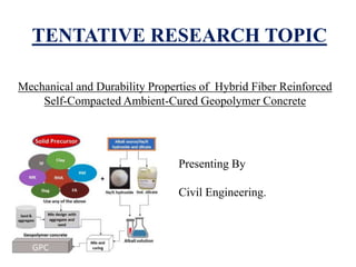 TENTATIVE RESEARCH TOPIC
Mechanical and Durability Properties of Hybrid Fiber Reinforced
Self-Compacted Ambient-Cured Geopolymer Concrete
Presenting By
Civil Engineering.
 