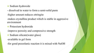  Sodium hydroxide
- dissolved in water to form a semi-solid paste
-higher amount reduces ettringite
-makes crystalline product which is stable in aggressive
environment
 Potassium hydroxide
-improve porosity and compressive strength
 Sodium silicate(water glass)
-available in gel form
-for good pozzolanic reaction it is mixed with NaOH
8
 