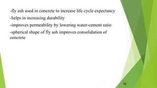 -fly ash used in concrete to increase life cycle expectancy
-helps in increasing durability
-improves permeability by lowering water-cement ratio
-spherical shape of fly ash improves consolidation of
concrete
10
 