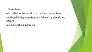 • Silica fume
-also called as micro silica or condensed silica fume
-produced during manufacture of silicon by electric arc
furnace
-another artificial pozzolan
12
 