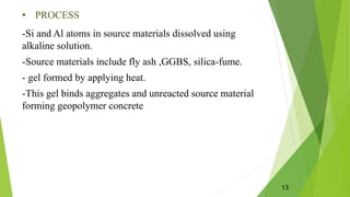 • PROCESS
-Si and Al atoms in source materials dissolved using
alkaline solution.
-Source materials include fly ash ,GGBS, silica-fume.
- gel formed by applying heat.
-This gel binds aggregates and unreacted source material
forming geopolymer concrete
13
 