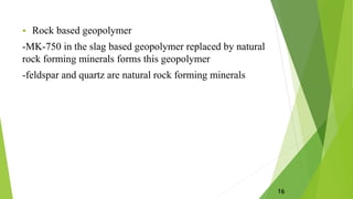  Rock based geopolymer
-MK-750 in the slag based geopolymer replaced by natural
rock forming minerals forms this geopolymer
-feldspar and quartz are natural rock forming minerals
16
 