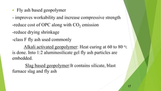  Fly ash based geopolymer
- improves workability and increase compressive strength
-reduce cost of OPC along with CO2 emission
-reduce drying shrinkage
-class F fly ash used commonly
Alkali activated geopolymer: Heat curing at 60 to 80 οC
is done. Into 1:2 aluminosilicate gel fly ash particles are
embedded.
Slag based geopolymer:It contains silicate, blast
furnace slag and fly ash
17
 