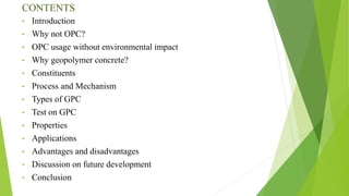 CONTENTS
• Introduction
• Why not OPC?
• OPC usage without environmental impact
• Why geopolymer concrete?
• Constituents
• Process and Mechanism
• Types of GPC
• Test on GPC
• Properties
• Applications
• Advantages and disadvantages
• Discussion on future development
• Conclusion
 
