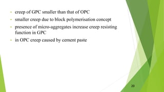 • creep of GPC smaller than that of OPC
• smaller creep due to block polymerisation concept
• presence of micro-aggregates increase creep resisting
function in GPC
• in OPC creep caused by cement paste
20
 