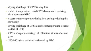 • drying shrinkage of GPC is very less
• ambient temperature cured GPC shows more shrinkage
than heat cured GPC
• excess water evaporates during heat curing reducing dry
shrinkage
• drying shrinkage of GPC at ambient temperature is same
as that of OPC
• GPC undergoes shrinkage of 100 micro strains after one
year
• 500-800 micro strains experienced by OPC
22
 
