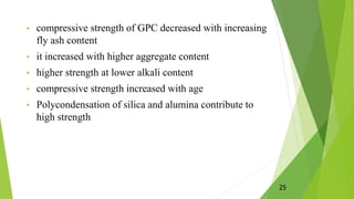 • compressive strength of GPC decreased with increasing
fly ash content
• it increased with higher aggregate content
• higher strength at lower alkali content
• compressive strength increased with age
• Polycondensation of silica and alumina contribute to
high strength
25
 