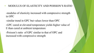 • MODULUS OF ELASTICITY AND POISSON’S RATIO
-modulus of elasticity increased with compressive strength
in OPC
-similar trend in GPC but values lower than OPC
-GPC cured at elevated temperature yields higher value of
E than cured at ambient temperature
-Poisson’s ratio of GPC similar to that of OPC and
increased with compressive strength
26
 