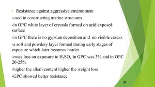 • Resistance against aggressive environment
-used in constructing marine structures
-in OPC white layer of crystals formed on acid exposed
surface
-in GPC there is no gypsum deposition and no visible cracks
-a soft and powdery layer formed during early stages of
exposure which later becomes harder
-mass loss on exposure to H2SO4 in GPC was 3% and in OPC
20-25%
-higher the alkali content higher the weight loss
-GPC showed better resistance
30
 