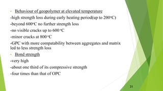 • Behaviour of geopolymer at elevated temperature
-high strength loss during early heating period(up to 200οC)
-beyond 600οC no further strength loss
-no visible cracks up to 600 οC
-minor cracks at 800 οC
-GPC with more compatability between aggregates and matrix
led to less strength loss
• Bond strength
-very high
-about one third of its compressive strength
-four times than that of OPC
31
 