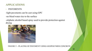 APPLICATIONS
• PAVEMENTS
-light pavements can be cast using GPC
-no bleed water rise to the surface
-aliphatic alcohol based spray used to provide protection against
drying
FIGURE 5 – PLACING OF PAVEMENT USING GEOPOLYMER CONCRETE
32
 