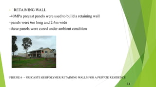 • RETAINING WALL
-40MPa precast panels were used to build a retaining wall
-panels were 6m long and 2.4m wide
-these panels were cured under ambient condition
FIGURE 6 – PRECASTE GEOPOLYMER RETAINING WALLS FOR A PRIVATE RESIDENCE
33
 