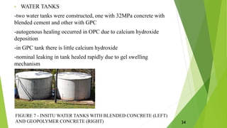 • WATER TANKS
-two water tanks were constructed, one with 32MPa concrete with
blended cement and other with GPC
-autogenous healing occurred in OPC due to calcium hydroxide
deposition
-in GPC tank there is little calcium hydroxide
-nominal leaking in tank healed rapidly due to gel swelling
mechanism
FIGURE 7 - INSITU WATER TANKS WITH BLENDED CONCRETE (LEFT)
AND GEOPOLYMER CONCRETE (RIGHT) 34
 