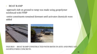 • BOAT RAMP
-approach slab on ground to ramp was made using geopolymer
reinforced with FFRP
-entire constituents remained dormant until activator chemicals were
added
FIGURE8 – BOAT RAMP CONSTRUCTED WITH BOTH IN-SITE AND PRECAST
GEOPOLYMER CONCRETE.
35
 