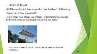 • PRECAST BEAM
-GPC beams formed three suspended floor levels of GCI building
-beams had arched curved soffit
-water pipes were placed inside them for temperature controlled
hydronic heating of building spaces above and below
FIGURE 9 – GEOPOLYMER CONCRETE BEAM CRANED TO
POSITION
36
 