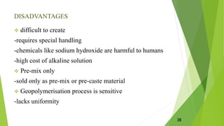 DISADVANTAGES
 difficult to create
-requires special handling
-chemicals like sodium hydroxide are harmful to humans
-high cost of alkaline solution
 Pre-mix only
-sold only as pre-mix or pre-caste material
 Geopolymerisation process is sensitive
-lacks uniformity
38
 