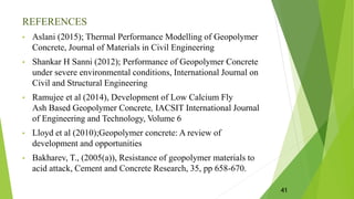REFERENCES
• Aslani (2015); Thermal Performance Modelling of Geopolymer
Concrete, Journal of Materials in Civil Engineering
• Shankar H Sanni (2012); Performance of Geopolymer Concrete
under severe environmental conditions, International Journal on
Civil and Structural Engineering
• Ramujee et al (2014), Development of Low Calcium Fly
Ash Based Geopolymer Concrete, IACSIT International Journal
of Engineering and Technology, Volume 6
• Lloyd et al (2010);Geopolymer concrete: A review of
development and opportunities
• Bakharev, T., (2005(a)), Resistance of geopolymer materials to
acid attack, Cement and Concrete Research, 35, pp 658-670.
41
 