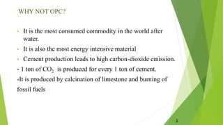 WHY NOT OPC?
• It is the most consumed commodity in the world after
water.
• It is also the most energy intensive material
• Cement production leads to high carbon-dioxide emission.
- 1 ton of CO2 is produced for every 1 ton of cement.
-It is produced by calcination of limestone and burning of
fossil fuels
3
 