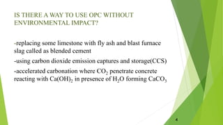 IS THERE A WAY TO USE OPC WITHOUT
ENVIRONMENTAL IMPACT?
-replacing some limestone with fly ash and blast furnace
slag called as blended cement
-using carbon dioxide emission captures and storage(CCS)
-accelerated carbonation where CO2 penetrate concrete
reacting with Ca(OH)2 in presence of H2O forming CaCO3
4
 