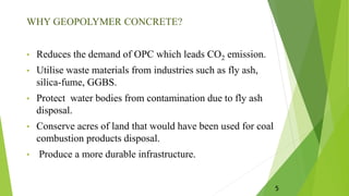 WHY GEOPOLYMER CONCRETE?
• Reduces the demand of OPC which leads CO2 emission.
• Utilise waste materials from industries such as fly ash,
silica-fume, GGBS.
• Protect water bodies from contamination due to fly ash
disposal.
• Conserve acres of land that would have been used for coal
combustion products disposal.
• Produce a more durable infrastructure.
5
 