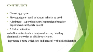 CONSTITUENTS
• Coarse aggregate
• Fine aggregate - sand or bottom ash can be used
• Admixture - superplasticizers(naphthalene based or
naphthalene sulphonate based)
• Alkaline activators
-Alkaline activation is a process of mixing powdery
aluminosilicate with an alkaline activator .
-It produce a paste which sets and hardens within short duration
6
 
