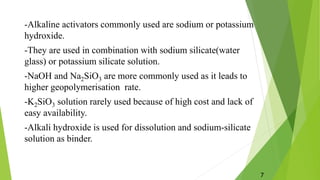 -Alkaline activators commonly used are sodium or potassium
hydroxide.
-They are used in combination with sodium silicate(water
glass) or potassium silicate solution.
-NaOH and Na2SiO3 are more commonly used as it leads to
higher geopolymerisation rate.
-K2SiO3 solution rarely used because of high cost and lack of
easy availability.
-Alkali hydroxide is used for dissolution and sodium-silicate
solution as binder.
7
 