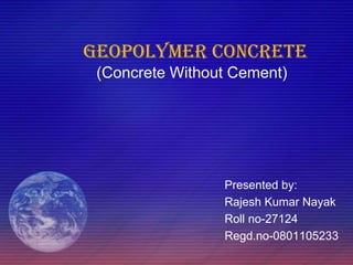 GEOPOLYMER CONCRETE
(Concrete Without Cement)
Presented by:
Rajesh Kumar Nayak
Roll no-27124
Regd.no-0801105233
 