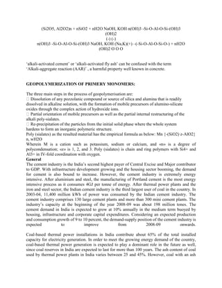 (Si2O5, Al2O2)n + nSiO2 + nH2O NaOH, KOH n(OH)3 -Si-O-Al-O-Si-(OH)3
(OH)2
(-) (-)
n(OH)3 -Si-O-Al-O-Si-(OH)3 NaOH, KOH (Na,K)(+) –(-Si-O-Al-O-Si-O-) + nH2O
(OH)2 O O O
‘alkali-activated cement’ or ‘alkali-activated fly ash’ can be confused with the term
‘Alkali-aggregate reaction (AAR)’ , a harmful property well known in concrete.
GEOPOLYMERIZATION OF PRIMERY MONOMERS:
The three main steps in the process of geopolymerisation are:
Dissolution of any pozzolanic compound or source of silica and alumina that is readily
dissolved in alkaline solution, with the formation of mobile precursors of alumino-silicate
oxides through the complex action of hydroxide ions.
Partial orientation of mobile precursors as well as the partial internal restructuring of the
alkali poly-sialates.
Re-precipitation of the particles from the initial solid phase where the whole system
hardens to form an inorganic polymeric structure.
Poly (sialates) as the resulted material has the empirical formula as below: Mn {-(SiO2) z-AlO2}
n, wH2O
Wherein M is a cation such as potassium, sodium or calcium, and «n» is a degree of
polycondensation; «z» is 1, 2, and 3. Poly (sialates) is chain and ring polymers with Si4+ and
Al3+ in IV-fold coordination with oxygen.
General
The cement industry is the India’s second highest payer of Central Excise and Major contributor
to GDP. With infrastructure development growing and the housing sector booming, the demand
for cement is also bound to increase. However, the cement industry is extremely energy
intensive. After aluminium and steel, the manufacturing of Portland cement is the most energy
intensive process as it consumes 4GJ per tonne of energy. After thermal power plants and the
iron and steel sector, the Indian cement industry is the third largest user of coal in the country. In
2003-04, 11,400 million kWh of power was consumed by the Indian cement industry. The
cement industry comprises 130 large cement plants and more than 300 mini cement plants. The
industry’s capacity at the beginning of the year 2008-09 was about 198 million tones. The
cement demand in India is expected to grow at 10% annually in the medium term buoyed by
housing, infrastructure and corporate capital expenditures. Considering an expected production
and consumption growth of 9 to 10 percent, the demand-supply position of the cement industry is
expected to improve from 2008-09 onwards.
Coal-based thermal power installations in India contribute about 65% of the total installed
capacity for electricity generation. In order to meet the growing energy demand of the country,
coal-based thermal power generation is expected to play a dominant role in the future as well,
since coal reserves in India are expected to last for more than 100 years. The ash content of coal
used by thermal power plants in India varies between 25 and 45%. However, coal with an ash
 