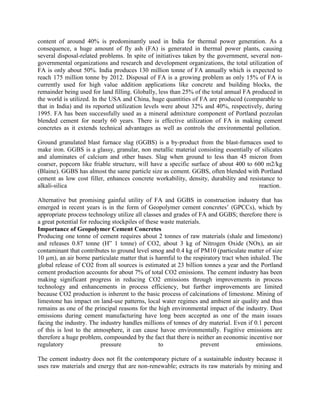 content of around 40% is predominantly used in India for thermal power generation. As a
consequence, a huge amount of fly ash (FA) is generated in thermal power plants, causing
several disposal-related problems. In spite of initiatives taken by the government, several non-
governmental organizations and research and development organizations, the total utilization of
FA is only about 50%. India produces 130 million tonne of FA annually which is expected to
reach 175 million tonne by 2012. Disposal of FA is a growing problem as only 15% of FA is
currently used for high value addition applications like concrete and building blocks, the
remainder being used for land filling. Globally, less than 25% of the total annual FA produced in
the world is utilized. In the USA and China, huge quantities of FA are produced (comparable to
that in India) and its reported utilization levels were about 32% and 40%, respectively, during
1995. FA has been successfully used as a mineral admixture component of Portland pozzolan
blended cement for nearly 60 years. There is effective utilization of FA in making cement
concretes as it extends technical advantages as well as controls the environmental pollution.
Ground granulated blast furnace slag (GGBS) is a by-product from the blast-furnaces used to
make iron. GGBS is a glassy, granular, non metallic material consisting essentially of silicates
and aluminates of calcium and other bases. Slag when ground to less than 45 micron from
coarser, popcorn like friable structure, will have a specific surface of about 400 to 600 m2/kg
(Blaine). GGBS has almost the same particle size as cement. GGBS, often blended with Portland
cement as low cost filler, enhances concrete workability, density, durability and resistance to
alkali-silica reaction.
Alternative but promising gainful utility of FA and GGBS in construction industry that has
emerged in recent years is in the form of Geopolymer cement concretes’ (GPCCs), which by
appropriate process technology utilize all classes and grades of FA and GGBS; therefore there is
a great potential for reducing stockpiles of these waste materials.
Importance of Geopolymer Cement Concretes
Producing one tonne of cement requires about 2 tonnes of raw materials (shale and limestone)
and releases 0.87 tonne (H” 1 tonne) of CO2, about 3 kg of Nitrogen Oxide (NOx), an air
contaminant that contributes to ground level smog and 0.4 kg of PM10 (particulate matter of size
10 µm), an air borne particulate matter that is harmful to the respiratory tract when inhaled. The
global release of CO2 from all sources is estimated at 23 billion tonnes a year and the Portland
cement production accounts for about 7% of total CO2 emissions. The cement industry has been
making significant progress in reducing CO2 emissions through improvements in process
technology and enhancements in process efficiency, but further improvements are limited
because CO2 production is inherent to the basic process of calcinations of limestone. Mining of
limestone has impact on land-use patterns, local water regimes and ambient air quality and thus
remains as one of the principal reasons for the high environmental impact of the industry. Dust
emissions during cement manufacturing have long been accepted as one of the main issues
facing the industry. The industry handles millions of tonnes of dry material. Even if 0.1 percent
of this is lost to the atmosphere, it can cause havoc environmentally. Fugitive emissions are
therefore a huge problem, compounded by the fact that there is neither an economic incentive nor
regulatory pressure to prevent emissions.
The cement industry does not fit the contemporary picture of a sustainable industry because it
uses raw materials and energy that are non-renewable; extracts its raw materials by mining and
 