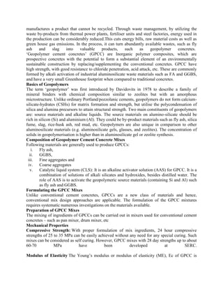 manufactures a product that cannot be recycled. Through waste management, by utilizing the
waste by-products from thermal power plants, fertiliser units and steel factories, energy used in
the production can be considerably reduced.This cuts energy bills, raw material costs as well as
green house gas emissions. In the process, it can turn abundantly available wastes, such as fly
ash and slag into valuable products, such as geopolymer concretes.
‘Geopolymer cement concretes’ (GPCC) are Inorganic polymer composites, which are
prospective concretes with the potential to form a substantial element of an environmentally
sustainable construction by replacing/supplementing the conventional concretes. GPCC have
high strength, with good resistance to chloride penetration, acid attack, etc. These are commonly
formed by alkali activation of industrial aluminosilicate waste materials such as FA and GGBS,
and have a very small Greenhouse footprint when compared to traditional concretes.
Basics of Geopolymers
The term ‘geopolymer’ was first introduced by Davidovits in 1978 to describe a family of
mineral binders with chemical composition similar to zeolites but with an amorphous
microstructure. Unlike ordinary Portland/pozzolanic cements, geopolymers do not form calcium-
silicate-hydrates (CSHs) for matrix formation and strength, but utilise the polycondensation of
silica and alumina precursors to attain structural strength. Two main constituents of geopolymers
are: source materials and alkaline liquids. The source materials on alumino-silicate should be
rich in silicon (Si) and aluminium (Al). They could be by-product materials such as fly ash, silica
fume, slag, rice-husk ash, red mud, etc. Geopolymers are also unique in comparison to other
aluminosilicate materials (e.g. aluminosilicate gels, glasses, and zeolites). The concentration of
solids in geopolymerisation is higher than in aluminosilicate gel or zeolite synthesis.
Composition of Geopolymer Cement Concrete Mixes
Following materials are generally used to produce GPCCs:
i. Fly ash,
ii. GGBS,
iii. Fine aggregates and
iv. Coarse aggregates
v. Catalytic liquid system (CLS): It is an alkaline activator solution (AAS) for GPCC. It is a
combination of solutions of alkali silicates and hydroxides, besides distilled water. The
role of AAS is to activate the geopolymeric source materials (containing Si and Al) such
as fly ash and GGBS.
Formulating the GPCC Mixes
Unlike conventional cement concretes, GPCCs are a new class of materials and hence,
conventional mix design approaches are applicable. The formulation of the GPCC mixtures
requires systematic numerous investigations on the materials available.
Preparation of GPCC Mixes
The mixing of ingredients of GPCCs can be carried out in mixers used for conventional cement
concretes – such as pan mixer, drum mixer, etc
Mechanical Properties
Compressive Strength: With proper formulation of mix ingredients, 24 hour compressive
strengths of 25 to 35 MPa can be easily achieved without any need for any special curing. Such
mixes can be considered as self curing. However, GPCC mixes with 28 day strengths up to about
60-70 MPa have been developed at SERC.
Modulus of Elasticity The Young’s modulus or modulus of elasticity (ME), Ec of GPCC is
 