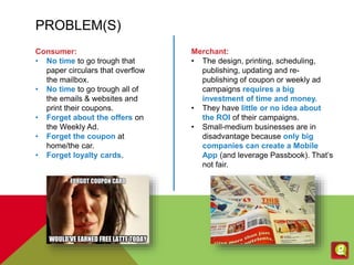PROBLEM(S)
Consumer:
• No time to go trough that
paper circulars that overflow
the mailbox.
• No time to go trough all of
the emails & websites and
print their coupons.
• Forget about the offers on
the Weekly Ad.
• Forget the coupon at
home/the car.
• Forget loyalty cards.
Merchant:
• The design, printing, scheduling,
publishing, updating and re-
publishing of coupon or weekly ad
campaigns requires a big
investment of time and money.
• They have little or no idea about
the ROI of their campaigns.
• Small-medium businesses are in
disadvantage because only big
companies can create a Mobile
App (and leverage Passbook). That’s
not fair.
 