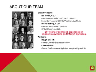 ABOUT OUR TEAM
Executive Team:
Ido Meros, CEO
Co-Founder and Senior VP of Check21.com LLC.
Former Co-Founder and COO of Axis Interactive Media.
Mike Ginzburg, COO
President of Processing Operations
CTO at Check21.com LLC.
20+ years of combined experience on
electronic payments and Internet Marketing.
Advisors:
Dough Brisotti
Former Director of Sales at Yahoo!
Chaz Berman
Former Co-Founder of MyPoints (Acquired by AMEX)
 