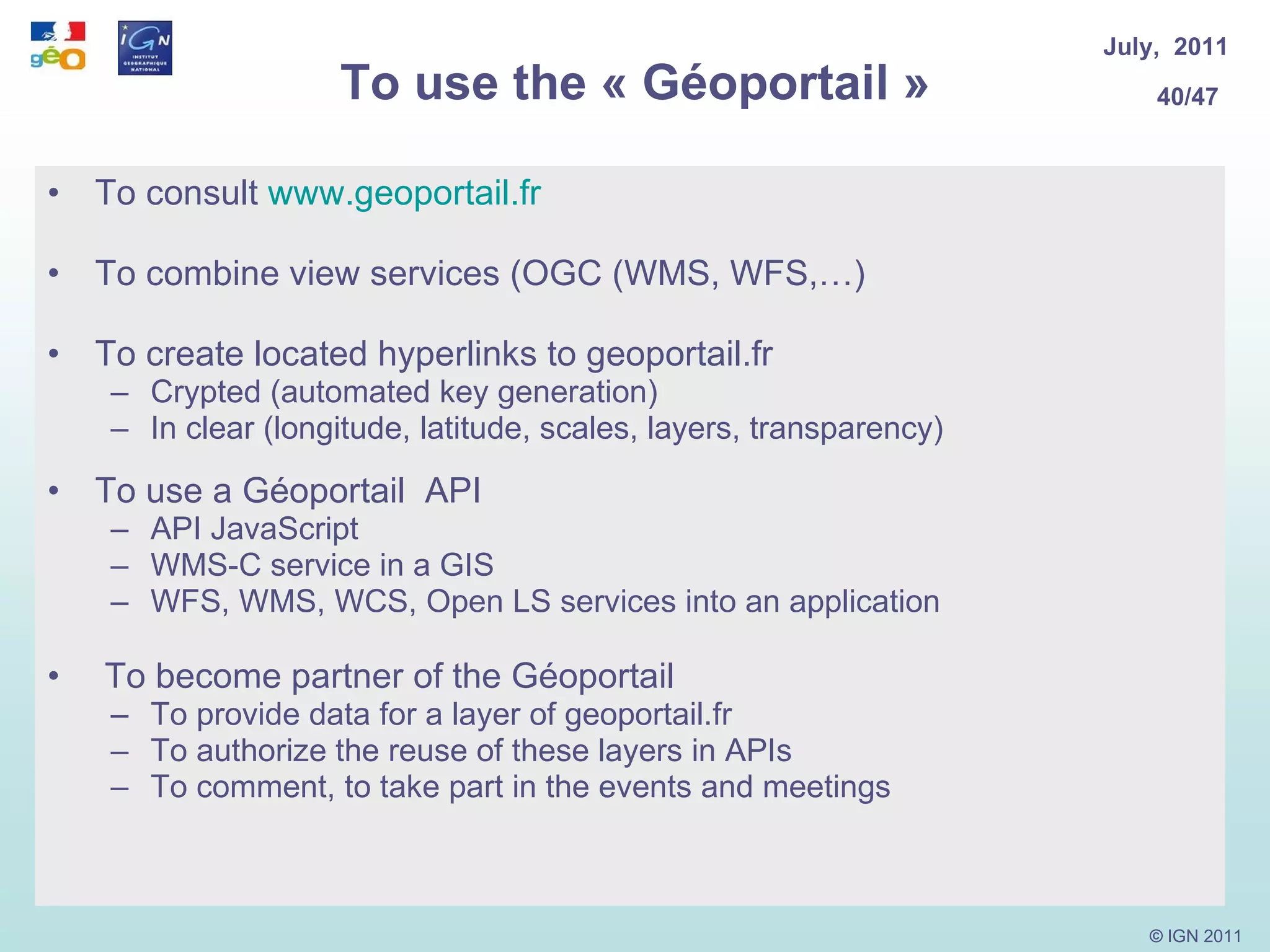 To use the « Géoportail » To consult  www.geoportail.fr To combine view services (OGC (WMS, WFS,…) To create located hyperlinks to geoportail.fr  Crypted (automated key generation) In clear (longitude, latitude, scales, layers, transparency) To use a Géoportail  API API JavaScript WMS-C service in a GIS WFS, WMS, WCS, Open LS services into an application  To become partner of the Géoportail To provide data for a layer of geoportail.fr To authorize the reuse of these layers in APIs To comment, to take part in the events and meetings 