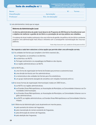 20
Teste de avaliação n.o
1
A posição de Portugal na Europa e no Mundo/A população,
Nome: N.o
Turma:
Classiﬁcação: Apreciação:
Professor: Enc. de educação:
1. Leia atentamente o texto que se segue.
Na resposta a cada item selecione a única opção que permite obter uma aﬁrmação correta.
1.1 As unidades territoriais que compõem o território nacional são…
A. as freguesias, os concelhos e os distritos.
B. os distritos e as NUTS.
C. Portugal continental e os arquipélagos da Madeira e dos Açores.
D. as regiões administrativas e as NUTS.
1.2 As NUTS são...
A. uma forma de organização territorial do Estado que promove a autonomia local.
B. uma divisão territorial com ﬁns administrativos.
C. a nomenclatura das unidades territoriais para ﬁns estatísticos.
D. um grupo relativamente alargado de concelhos com relações funcionais entre si.
1.3 As novas formas de organização intermunicipal criadas em 2003 foram...
A. as NUTS e as regiões administrativas.
B. as Grandes Áreas Metropolitanas, as Associações de Municípios, as Comunidades Urbanas e as Co-
munidades Intermunicipais.
C. as Grandes Áreas Metropolitanas, as Associações de Municípios, as Comunidades Urbanas e as re-
giões administrativas.
D. as NUTS, as regiões administrativas, as Grandes Áreas Metropolitanas e as Comunidades Intermu-
nicipais.
1.4 A Reforma da Administração Local atualmente em marcha passa…
A. pelo aumento do número de freguesias.
B. pela manutenção do número existente de freguesias.
C. pela diminuição do número de freguesias.
D. pela abolição das freguesias.
Reforma da Administração Local
A reforma administrativa do poder local decorre do Programa do XIX Governo Constitucional com
o objetivo de melhorar a gestão do território e a prestação de serviço público aos cidadãos.
A mudança do atual modelo autárquico visa uma reforma da gestão, da política e do território e pretende
propiciar uma administração mais eﬁcaz e eﬁciente com a consequente racionalização dos recursos
públicos.
Fonte: http://www.ccdr-n.pt/, acedido em 26 de janeiro de 2013.
utilizadora de recursos e organizadora de espaços –
A população portuguesa: evolução e diferenças regionais
 