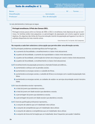 1. Leia atentamente o texto que se segue.
Na resposta a cada item selecione a única opção que permite obter uma aﬁrmação correta.
1.1 Os principais problemas sociodemográﬁcos de Portugal são…
A. o aumento da fecundidade, o envelhecimento e o baixo nível educacional.
B. a quebra da fecundidade, o aumento da nupcialidade e o baixo nível educacional.
C. a quebra da fecundidade, a diminuição do número de crianças por casal e o baixo nível educacional.
D. a quebra da fecundidade, o envelhecimento e o baixo nível educacional.
1.2 O envelhecimento da população pressiona o chamado Estado-providência...
A. aumentando o esforço com as pensões sociais.
B. aumentando os encargos sociais e o subsídio de férias.
C. aumentando os encargos sociais, o subsídio de férias e os encargos com a saúde da população mais
idosa.
D. aumentando os encargos sociais, os cuidados de saúde e os serviços de proteção social à terceira
idade.
1.3 A taxa de abandono escolar representa...
A. o total de jovens que abandona a escola.
B. o total de jovens em idade escolar que abandona a escola.
C. a percentagem de jovens que abandona a escola.
D. a percentagem de jovens em idade escolar que abandona a escola.
1.4 O nível de qualiﬁcação proﬁssional representa…
A. o conjunto de saberes que um trabalhador deve utilizar.
B. o conjunto de competências que um trabalhador deve utilizar.
C. o conjunto de saberes e competências que um trabalhador deve utilizar.
D. o conjunto de horas de formação que um trabalhador deve frequentar para poder trabalhar.
Portugal envelheceu. O País dos Censos 2011.
Portugal cresceu pouco entre os Censos de 2001 e 2011 e envelheceu mais depressa do que se esti-
mava. As famílias estão mais pequenas e a percentagem de população com ensino superior quase
duplicou. Eis algumas das linhas de força da evolução recente da população portuguesa à luz dos re-
sultados disponíveis do mais recente censo.
Fonte: Revista XXI, Ter Opinião, 2013 (adaptado).
24
Teste de avaliação n.o
2
Nome: N.o
Turma:
Classiﬁcação: Apreciação:
Professor: Enc. de educação:
A população, utilizadora de recursos e organizadora
de espaços – A população portuguesa: evolução
e diferenças regionais/A distribuição da população
 