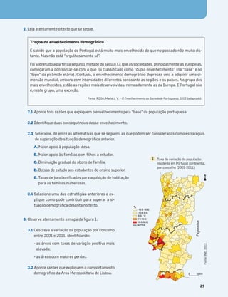 Terra no Espaço
25
2. Leia atentamente o texto que se segue.
2.1 Aponte três razões que expliquem o envelhecimento pela “base” da população portuguesa.
2.2 Identiﬁque duas consequências desse envelhecimento.
2.3 Selecione, de entre as alternativas que se seguem, as que podem ser consideradas como estratégias
de superação da situação demográﬁca anterior.
A. Maior apoio à população idosa.
B. Maior apoio às famílias com ﬁlhos a estudar.
C. Diminuição gradual do abono de família.
D. Bolsas de estudo aos estudantes do ensino superior.
E. Taxas de juro boniﬁcadas para aquisição de habitação
para as famílias numerosas.
2.4 Selecione uma das estratégias anteriores e ex-
plique como pode contribuir para superar a si-
tuação demográﬁca descrita no texto.
3. Observe atentamente o mapa da ﬁgura 1.
3.1 Descreva a variação da população por concelho
entre 2001 e 2011, identiﬁcando:
- as áreas com taxas de variação positiva mais
elevada;
- as áreas com maiores perdas.
3.2 Aponte razões que expliquem o comportamento
demográﬁco da Área Metropolitana de Lisboa.
Traços do envelhecimento demográﬁco
É sabido que a população de Portugal está muito mais envelhecida do que no passado não muito dis-
tante. Mas não está “orgulhosamente só”.
Foi sobretudo a partir da segunda metade do século XX que as sociedades, principalmente as europeias,
começaram a confrontar-se com o que foi classiﬁcado como “duplo envelhecimento” (na “base” e no
“topo” da pirâmide etária). Contudo, o envelhecimento demográﬁco depressa veio a adquirir uma di-
mensão mundial, embora com intensidades diferentes consoante as regiões e os países. No grupo dos
mais envelhecidos, estão as regiões mais desenvolvidas, nomeadamente as da Europa. E Portugal não
é, neste grupo, uma exceção.
Fonte: ROSA, Maria J. V. – O Envelhecimento da Sociedade Portuguesa, 2012 (adaptado).
0 50 km
N
%
NUTS II
Frequência
Muncípios
[-19.5; -1
]-10.6; 0
]0.0; 7.1
]7.1; 19.9
]19.9; 50
64 133 70 2
Fonte:
INE,
2012.
%
NUTS II
[-19.5; -10.6]
]-10.6; 0.0]
]0.0; 7.1]
]7.1; 19.9]
]19.9; 50.6]
Taxa de variação da população
residente em Portugal continental,
por concelho (2001-2011).
1
Espanha
 