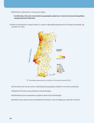 3.3 Comente, criticamente, a frase que se segue.
Os diferentes ritmos de crescimento da população acabam por revelar estruturas demográﬁcas
substancialmente diferentes.
4. Observe atentamente o mapa da ﬁgura 2, relativo à densidade populacional em Portugal continental, por
concelho, em 2011.
4.1 Caracterize, de forma sucinta, a distribuição da população residente no território continental.
4.2 Aponte três fatores que justiﬁquem esta distribuição.
4.3 Identiﬁque duas consequências negativas deste tipo de distribuição.
4.4 Aponte, para cada uma das consequências anteriores, uma estratégia que a permita minimizar.
26
0 50 km
N
hab./km2
Frequências
Muncípios
[5; 50]
]50; 115]
]115; 250]
]250; 1000]
]1000; 7390]
126 68 53 40 21
NUTS II
O
c
e
a
n
o
A
t
l
â
n
t
ic
o
Densidade populacional por concelho, em Portugal continental (2011).
2
 