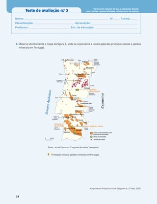 1. Observe atentamente o mapa da ﬁgura 1, onde se representa a localização das principais minas e jazidas
minerais em Portugal.
28
Teste de avaliação n.o
3
Os recursos naturais de que a população dispõe:
usos, limites e potencialidades – Os recursos do subsolo
Nome: N.o
Turma:
Classiﬁcação: Apreciação:
Professor: Enc. de educação:
Cobre
Zinco
Chumbo
Estanho
Volfrâmio
Estanho
Volfrâmio
Cobre
Zinco
Chumbo
Ouro
Cobre
Zinco
Chumbo
Zinco
Chumbo
Cobre
Zinco
Ouro
Ouro
Ouro
Urânio
Estanho
Volfrâmio
Urânio
Ouro
MINAS DA
PANASQUEIRA
MINAS DE NEVES CORVO
MINAS DE
ALJUSTREL
Castelo de Vide
Arronches
Sertã
Ferreira do
Zêzere
Sabugal
Odemira
Castro Verde
Mértola
Estremoz
Montemor-o-Novo
Alcácer do Sal
Portel
Moura
Almodôvar
Mirandela
Vinhais
VISEU
Vila Nova de Foz Côa
Penedono
Jales
V. N. de Cerveira
Áreas concessionadas ou em
processo de concessão
Minas em atividade
Jazidas de urânio
0 50 km
O
c
e
a
n
o
A
t
l
â
n
t
ic
o
Espanha
Principais minas e jazidas minerais em Portugal.
1
Fonte: Jornal Expresso “O regresso às minas” (adaptado).
Adaptado da Prova Escrita de Geograﬁa A, 1.
ª Fase, 2009.
 